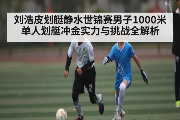 刘浩皮划艇静水世锦赛男子1000米单人划艇冲金实力与挑战全解析