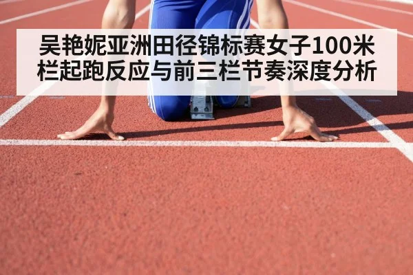 吴艳妮亚洲田径锦标赛女子100米栏起跑反应与前三栏节奏深度分析