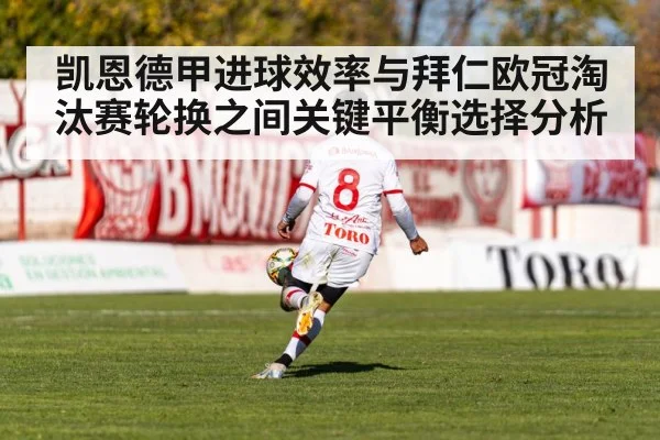凯恩德甲进球效率与拜仁欧冠淘汰赛轮换之间关键平衡选择分析
